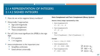 64
2.1.4 REPRESENTATION OF INTEGERS
2.1.4.2 SIGNED INTEGERS
 How do we write negative binary numbers?
 Historically: 3 approaches
 Sign-and-magnitude
 Ones-complement
 Twos-complement
 For all 3, the most-significant bit (MSB) is the sign
digit
 0 positive
≡
 1 negative
≡
 twos-complement is the important one
 Simplifies arithmetic
 Used almost universally
 0110 = 610
 1001 = 910
 1010 = 1010
 