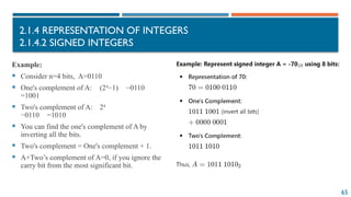 65
2.1.4 REPRESENTATION OF INTEGERS
2.1.4.2 SIGNED INTEGERS
Example:
 Consider n=4 bits, A=0110
 One's complement of A: (24
−1) −0110
=1001
 Two's complement of A: 24
−0110 =1010
 You can find the one's complement of A by
inverting all the bits.
 Two's complement = One's complement + 1.
 A+Two’s complement of A=0, if you ignore the
carry bit from the most significant bit.
 