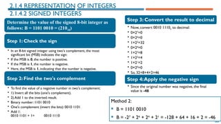 68
Method 2:
 B = 1101 0010
 B = -27
+ 26
+ 24
+ 21
= -128 + 64 + 16 + 2 = -46
2.1.4 REPRESENTATION OF INTEGERS
2.1.4.2 SIGNED INTEGERS
Determine the value of the signed 8-bit integer as
follows: B = 1101 0010 = (21010)
Step 1: Check the sign
• In an 8-bit signed integer using two's complement, the most
significant bit (MSB) indicates the sign:
• If the MSB is 0, the number is positive.
• If the MSB is 1, the number is negative.
• Here, the MSB is 1, indicating that the number is negative.
Step 2: Find the two's complement
• To find the value of a negative number in two's complement:
• 1) Invert all the bits (one's complement).
• 2) Add 1 to the inverted result.
• Binary number: 1101 0010
• One's complement (invert the bits): 0010 1101
• Add 1:
0010 1101 + 1= 0010 1110
Step 3: Convert the result to decimal
• Now, convert 0010 11102 to decimal:
• 0×27
=0
• 0×26
=0
• 1×25
=32
• 0×24
=0
• 1×23
=8
• 1×22
=4
• 1×21
=2
• 0×20
=0
• So, 32+8+4+2=46
Step 4:Apply the negative sign
• Since the original number was negative, the final
value is -46
 