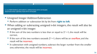 74
2.1.4.3 PERFORMING ARITHMETIC OPERATIONSWITH INTEGERS
ADDITION AND SUBTRACTION WITH INTEGERS
 Unsigned Integer Addition/Subtraction
 Perform addition or subtraction bit by bit from right to left.
 When adding or subtracting unsigned n-bit integers, the result will also be
an unsigned n-bit integer.
 If the sum of the two numbers is less than or equal to 2𝑛
1, the result will be
−
correct.
 If the sum of the two numbers exceeds 2𝑛
1, there will be an
− overflow, and the
result will be incorrect.
 In subtraction with unsigned numbers, subtract the larger number from the smaller
one; otherwise, the result will be incorrect.
 