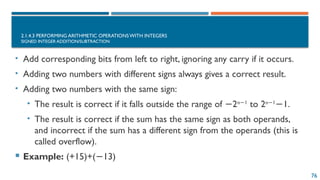 76
2.1.4.3 PERFORMING ARITHMETIC OPERATIONS WITH INTEGERS
SIGNED INTEGER ADDITION/SUBTRACTION
• Add corresponding bits from left to right, ignoring any carry if it occurs.
• Adding two numbers with different signs always gives a correct result.
• Adding two numbers with the same sign:
• The result is correct if it falls outside the range of 2
− n 1
−
to 2n 1
−
1.
−
• The result is correct if the sum has the same sign as both operands,
and incorrect if the sum has a different sign from the operands (this is
called overflow).
 Example: (+15)+( 13)
−
 