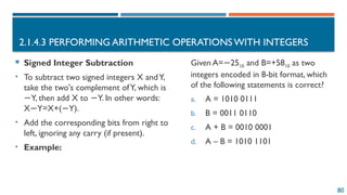 80
2.1.4.3 PERFORMING ARITHMETIC OPERATIONS WITH INTEGERS
 Signed Integer Subtraction
• To subtract two signed integers X andY,
take the two's complement ofY, which is
Y, then add X to Y. In other words:
− −
X Y=X+( Y).
− −
• Add the corresponding bits from right to
left, ignoring any carry (if present).
• Example:
Given A= 25
− 10​and B=+5810 as two
integers encoded in 8-bit format, which
of the following statements is correct?
a. A = 1010 0111
b. B = 0011 0110
c. A + B = 0010 0001
d. A – B = 1010 1101
 