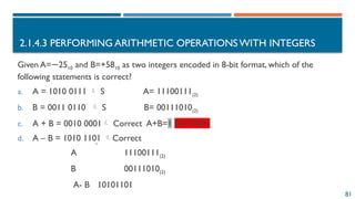 81
2.1.4.3 PERFORMING ARITHMETIC OPERATIONS WITH INTEGERS
Given A= 25
− 10​and B=+5810 as two integers encoded in 8-bit format, which of the
following statements is correct?
a. A = 1010 0111  S A= 11100111(2)
b. B = 0011 0110  S B= 00111010(2)
c. A + B = 0010 0001 Correct A+B=1 00100001
d. A – B = 1010 1101 Correct
A 11100111(2)
B 00111010(2)
A- B 10101101
 