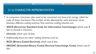 82
2.1.6. CHARACTER REPRESENTATION
 In computers, characters also need to be converted into binary bit strings, called the
code of those characters.The number of bits allocated for each character varies
between different coding schemes.Two common coding schemes are:
• ASCII (American Standard Code for Information Interchange), which uses 8
bits to encode a character.
• Unicode, which uses 16 bits.
 Additionally, there are other coding schemes, such as:
• BCD (Binary Coded Decimal), which uses 6 bits.
• EBCDIC (Extended Binary Coded Decimal Interchange Code), which uses 8
bits.
 