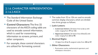 84
2.1.6. CHARACTER REPRESENTATION
2.1.6.2 ASCII
 The Standard Information Exchange
Code of the United States
 Control Characters: The first 32
characters of the ASCII coding table are
used to encode control information,
which is used for transmitting
information to screens, printers, and
other computers.
 For example, these control characters
are utilized for formatting control.
 The codes from 32 to 126 are used to encode
common display characters, which are divided
into three groups as follows:
1. Latin Letters:
1. Lowercase letters: 26 letters from a to z, with
codes ranging from 97 to 122.
2. Uppercase letters: 26 letters from A to Z, with
codes ranging from 65 to 90.
2. Decimal Digits:
1. 10 digits from 0 to 9, assigned codes from 48 to 57.
3. Other Characters:
1. Punctuation marks, mathematical operators, and
whitespace characters.
 