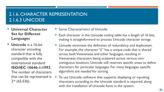 86
2.1.6. CHARACTER REPRESENTATION
2.1.6.3 UNICODE
 Universal Character
Set for Different
Languages
 Unicode is a 16-bit
character encoding
standard that is fully
compatible with the
international standard
ISO/IEC 10646-1:1993.
The number of characters
that can be represented is
216
(65,536).
 Some Characteristics of Unicode:
 Each character in the Unicode coding table has a length of 16 bits,
making it straightforward to process Unicode character strings.
 Unicode minimizes the definition of redundancy and duplication.
For example, the character “ê” has a unique code that is shared
across bothVietnamese and other languages, resulting in
Vietnamese characters being scattered across various non-
contiguous locations. Unicode still reserves specific areas to define
characters for particular languages. For many languages, specific
algorithms are needed for sorting.
 To use Unicode, software that supports displaying or inputting
characters according to the Unicode standard is required, along
with the installation of Unicode fonts in the system.
 