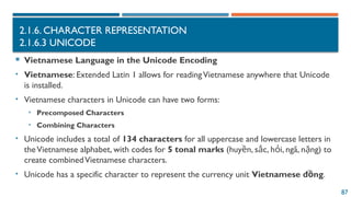 87
2.1.6. CHARACTER REPRESENTATION
2.1.6.3 UNICODE
 Vietnamese Language in the Unicode Encoding
• Vietnamese: Extended Latin 1 allows for readingVietnamese anywhere that Unicode
is installed.
• Vietnamese characters in Unicode can have two forms:
• Precomposed Characters
• Combining Characters
• Unicode includes a total of 134 characters for all uppercase and lowercase letters in
theVietnamese alphabet, with codes for 5 tonal marks (huy n, s c, h i, ngã, n ng) to
ề ắ ỏ ặ
create combinedVietnamese characters.
• Unicode has a specific character to represent the currency unit Vietnamese đ ng
ồ .
 