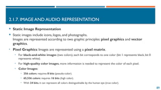 89
2.1.7. IMAGE AND AUDIO REPRESENTATION
 Static Image Representation
 Static images include icons, logos, and photographs.
Images are represented according to two graphic principles: pixel graphics and vector
graphics.
• Pixel Graphics: Images are represented using a pixel matrix.
• For black-and-white images (two colors), each bit corresponds to one color (bit 1 represents black, bit 0
represents white).
• For high-quality color images, more information is needed to represent the color of each pixel.
• Color Images:
• 256 colors: requires 8 bits (pseudo-color).
• 65,536 colors: requires 16 bits (high color).
• With 24 bits, it can represent all colors distinguishable by the human eye (true color).
 
