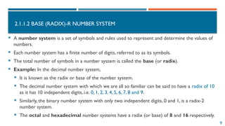 9
2.1.1.2 BASE (RADIX)-R NUMBER SYSTEM
 A number system is a set of symbols and rules used to represent and determine the values of
numbers.
 Each number system has a finite number of digits, referred to as its symbols.
 The total number of symbols in a number system is called the base (or radix).
 Example: In the decimal number system,
 It is known as the radix or base of the number system.
 The decimal number system with which we are all so familiar can be said to have a radix of 10
as it has 10 independent digits, i.e. 0, 1, 2, 3, 4, 5, 6, 7, 8 and 9.
 Similarly, the binary number system with only two independent digits, 0 and 1, is a radix-2
number system.
 The octal and hexadecimal number systems have a radix (or base) of 8 and 16 respectively.
 