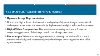 92
2.1.7. IMAGE AND AUDIO REPRESENTATION
 Dynamic Image Representation
 Due to the high volume of information and quality of dynamic images, conventional
techniques cannot meet the demands for high-resolution digital video with true color.
 DigitalVideo Compression:This involves compressing each static frame and
compressing portions of the image that do not change over time.
 For example:When transmitting video from a meeting, the entire office scene is
transmitted initially, and subsequently, only the changes occurring within that office
space are sent.
 