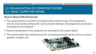 96
2.2 ORGANIZATION OF COMPUTER SYSTEMS
2.2.1 BASIC COMPUTER MODEL
System Board (Motherboard)
 The system board is a printed circuit board that contains most of the computer's
circuits and provides pathways for communication between all components and devices
connected to the computer.
 Internal components of the computer are mounted on the system board.
 The system board also provides ports for connecting external devices such as a mouse,
speakers, chargers, etc.
 