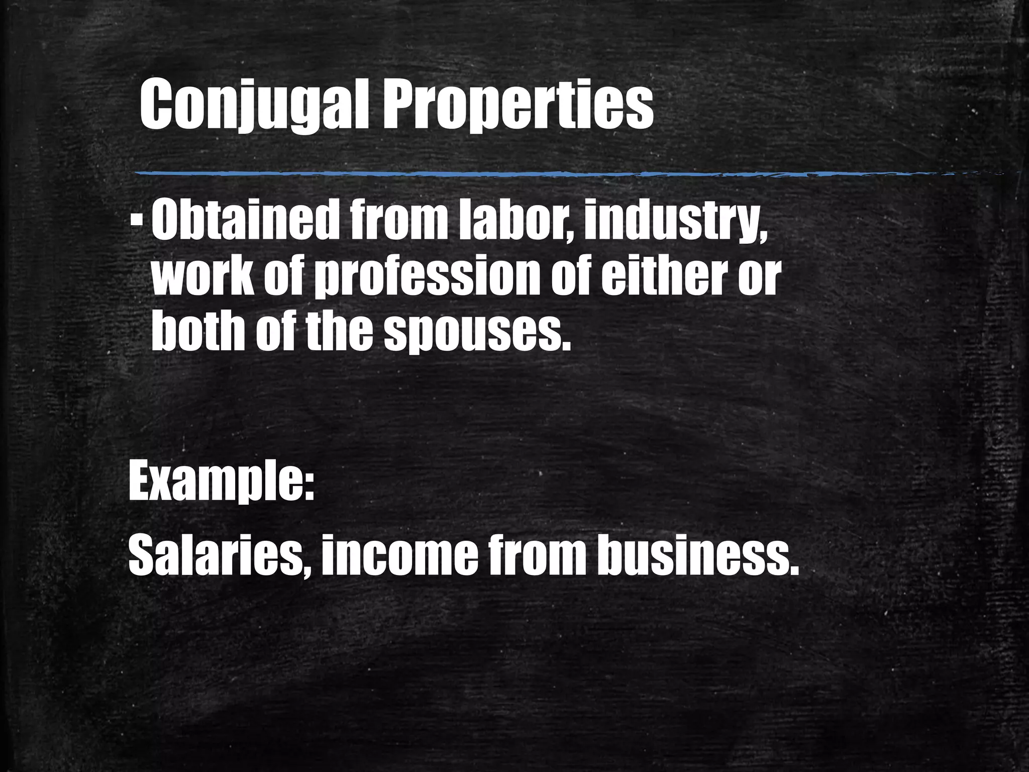 ▪Obtained from labor, industry,
work of profession of either or
both of the spouses.
Example:
Salaries, income from business.
Conjugal Properties
 