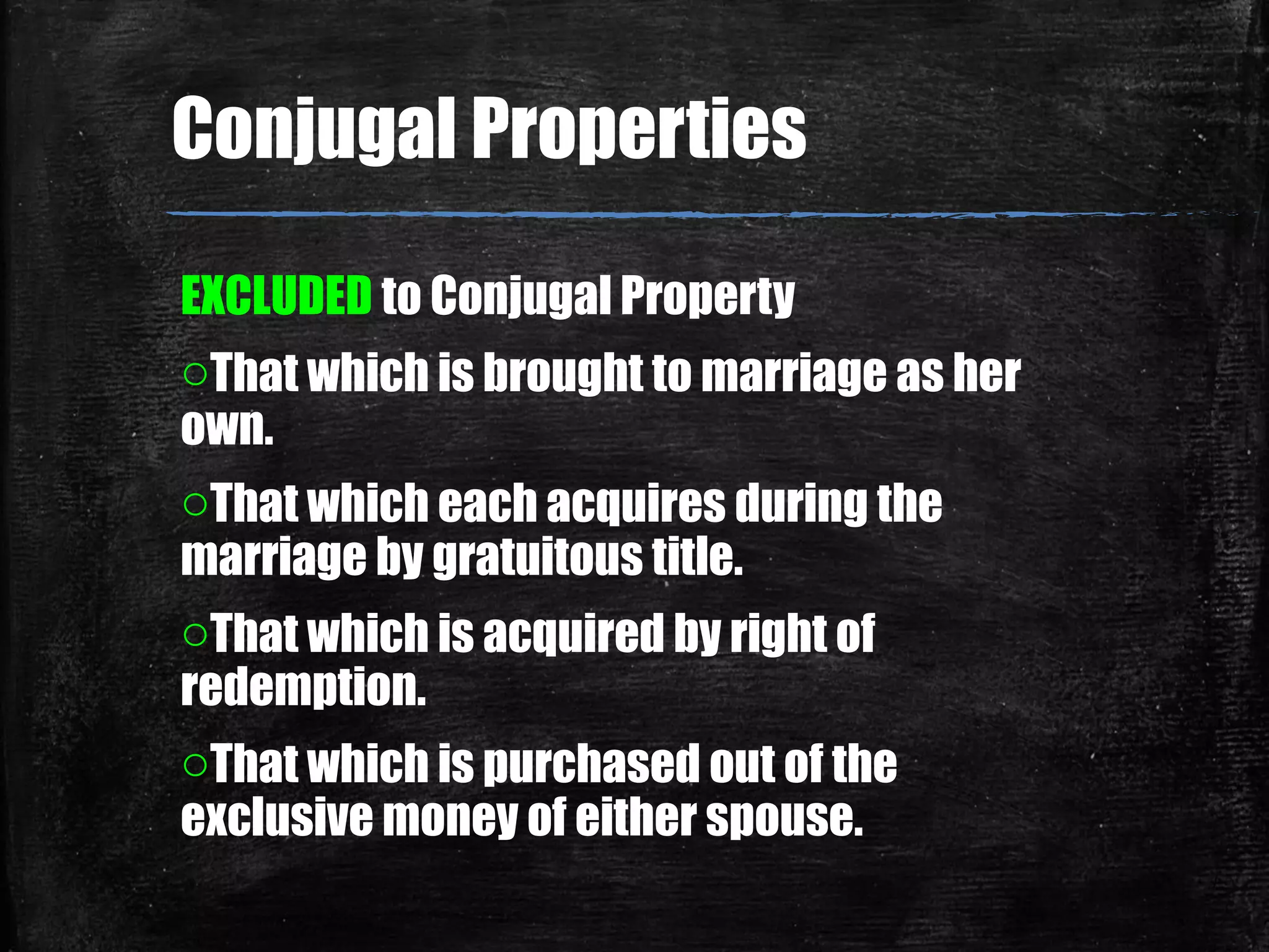 EXCLUDED to Conjugal Property
oThat which is brought to marriage as her
own.
oThat which each acquires during the
marriage by gratuitous title.
oThat which is acquired by right of
redemption.
oThat which is purchased out of the
exclusive money of either spouse.
Conjugal Properties
 