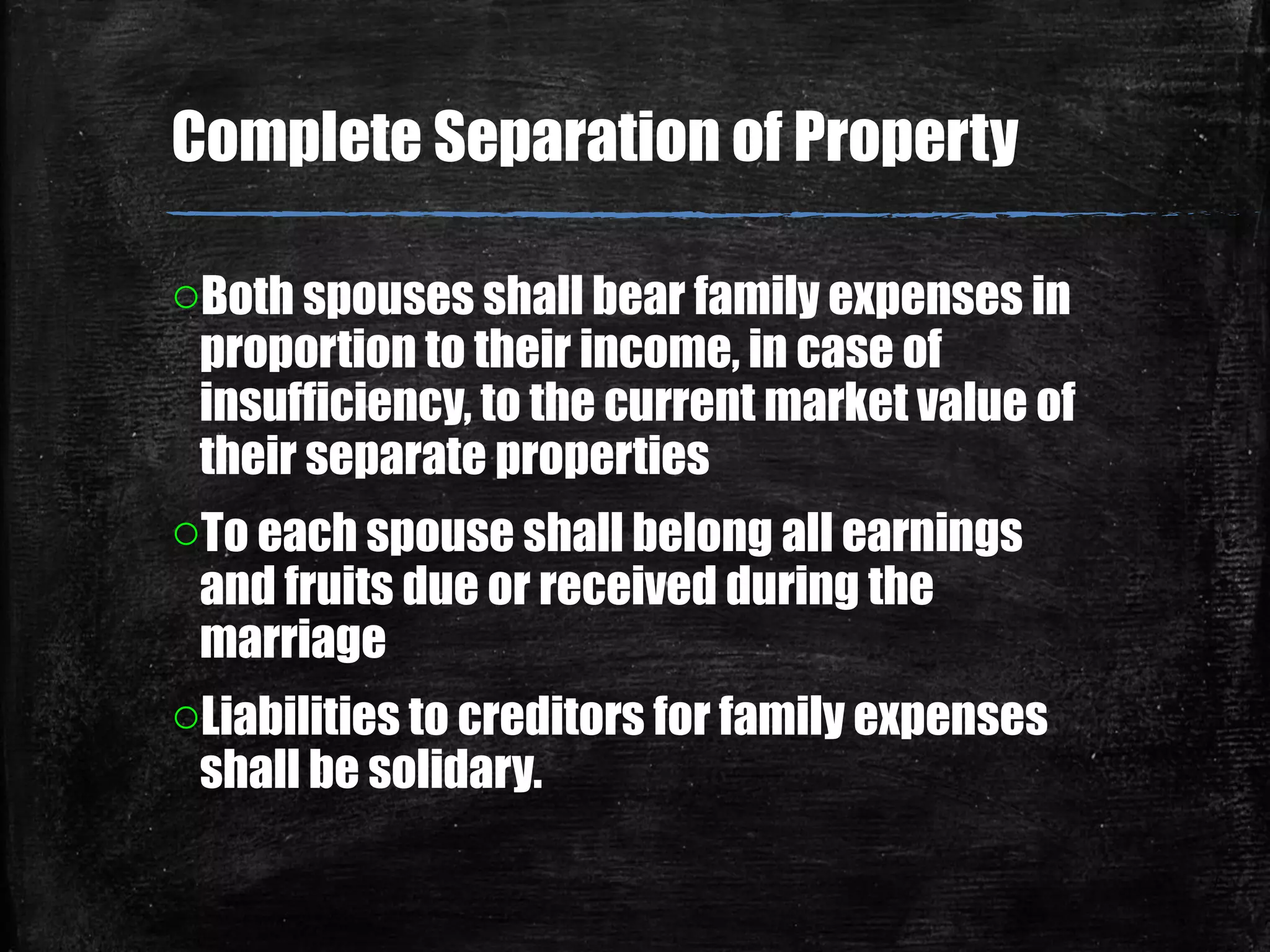 oBoth spouses shall bear family expenses in
proportion to their income, in case of
insufficiency, to the current market value of
their separate properties
oTo each spouse shall belong all earnings
and fruits due or received during the
marriage
oLiabilities to creditors for family expenses
shall be solidary.
Complete Separation of Property
 