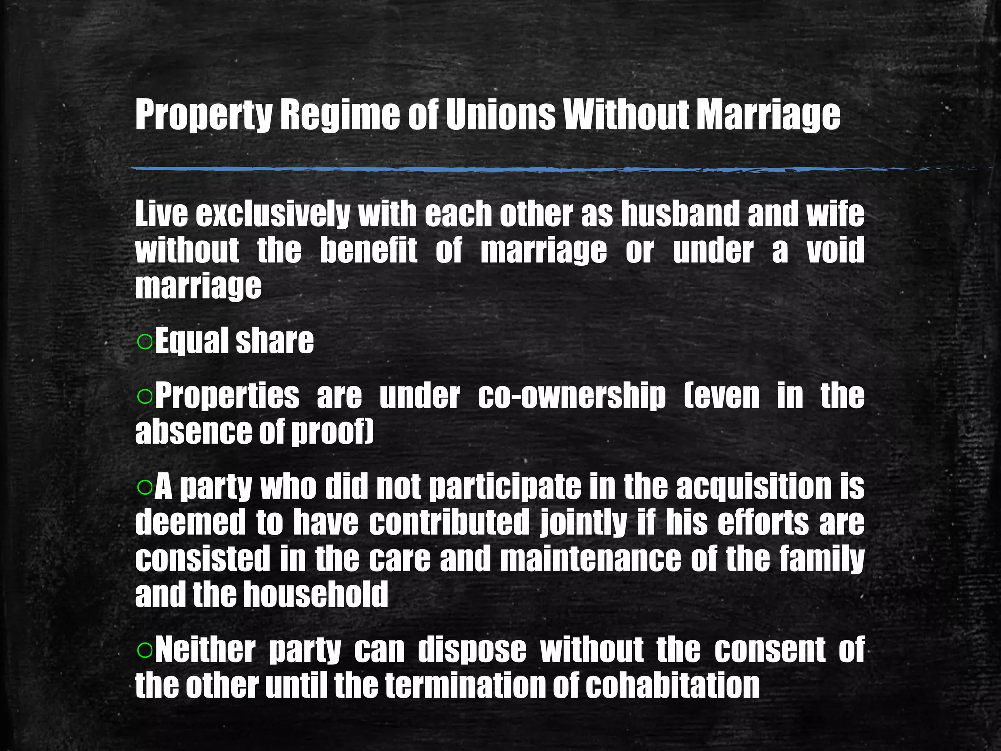 Live exclusively with each other as husband and wife
without the benefit of marriage or under a void
marriage
oEqual share
oProperties are under co-ownership (even in the
absence of proof)
oA party who did not participate in the acquisition is
deemed to have contributed jointly if his efforts are
consisted in the care and maintenance of the family
and the household
oNeither party can dispose without the consent of
the other until the termination of cohabitation
Property Regime of Unions Without Marriage
 