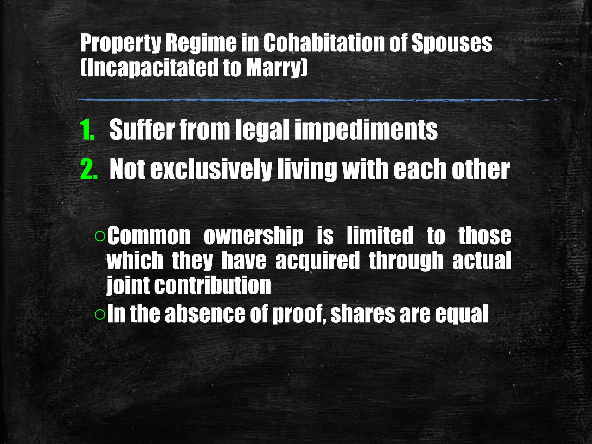 1. Suffer from legal impediments
2. Not exclusively living with each other
oCommon ownership is limited to those
which they have acquired through actual
joint contribution
oIn the absence of proof, shares are equal
Property Regime in Cohabitation of Spouses
(Incapacitated to Marry)
 