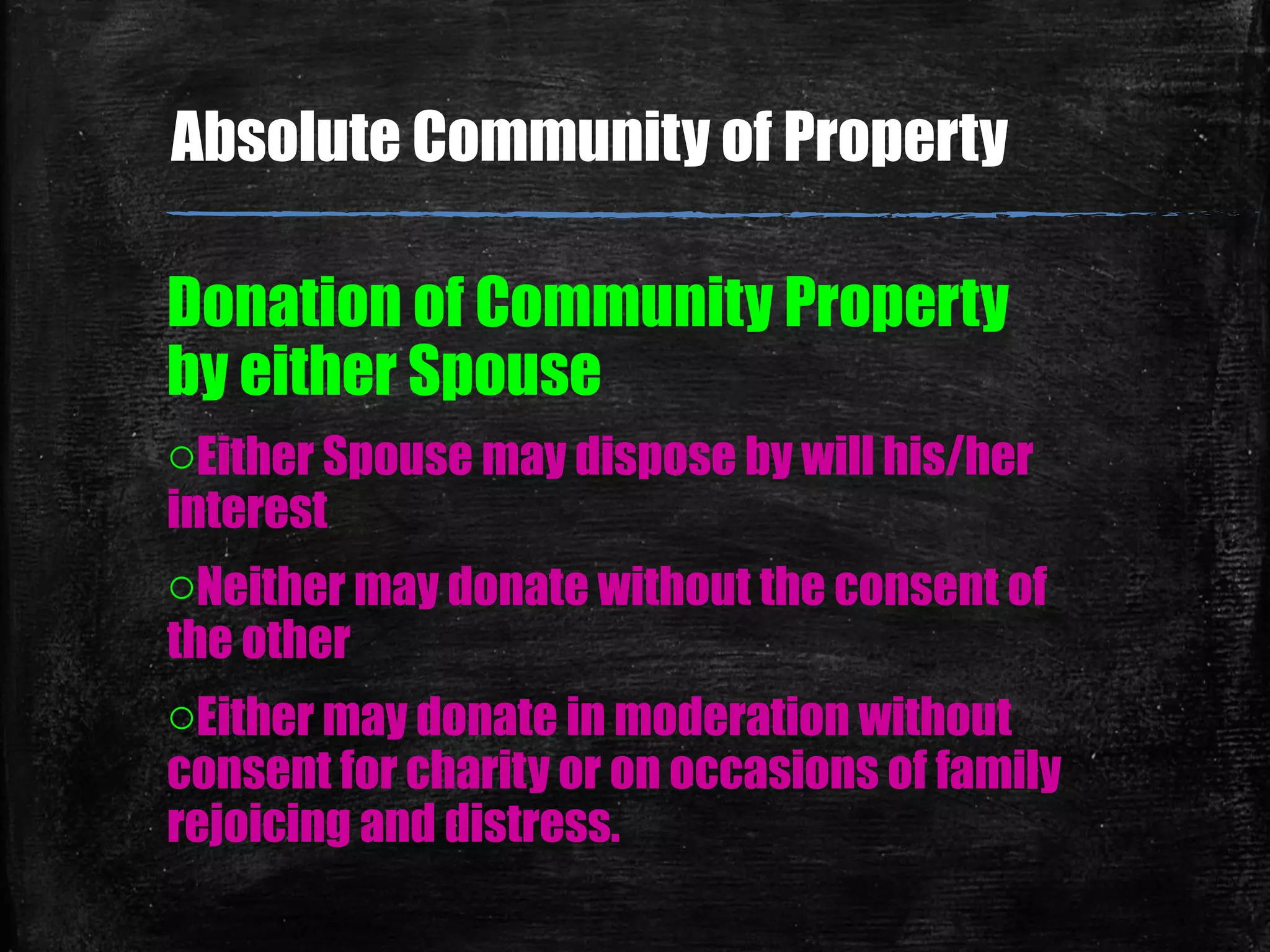 Donation of Community Property
by either Spouse
oEither Spouse may dispose by will his/her
interest
oNeither may donate without the consent of
the other
oEither may donate in moderation without
consent for charity or on occasions of family
rejoicing and distress.
Absolute Community of Property
 