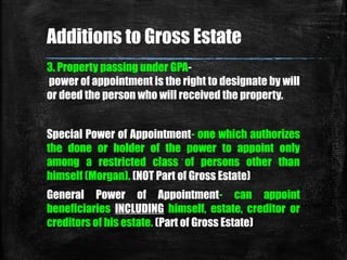3. Property passing under GPA-
power of appointment is the right to designate by will
or deed the person who will received the property.
Additions to Gross Estate
Special Power of Appointment- one which authorizes
the done or holder of the power to appoint only
among a restricted class of persons other than
himself (Morgan). (NOT Part of Gross Estate)
General Power of Appointment- can appoint
beneficiaries INCLUDING himself, estate, creditor or
creditors of his estate. (Part of Gross Estate)
 