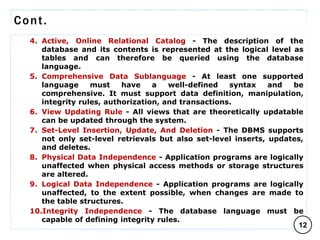 Cont.
4. Active, Online Relational Catalog - The description of the
database and its contents is represented at the logical level as
tables and can therefore be queried using the database
language.
5. Comprehensive Data Sublanguage - At least one supported
language must have a well-defined syntax and be
comprehensive. It must support data definition, manipulation,
integrity rules, authorization, and transactions.
6. View Updating Rule - All views that are theoretically updatable
can be updated through the system.
7. Set-Level Insertion, Update, And Deletion - The DBMS supports
not only set-level retrievals but also set-level inserts, updates,
and deletes.
8. Physical Data Independence - Application programs are logically
unaffected when physical access methods or storage structures
are altered.
9. Logical Data Independence - Application programs are logically
unaffected, to the extent possible, when changes are made to
the table structures.
10.Integrity Independence - The database language must be
capable of defining integrity rules.
12
C O M P I L E D B Y : G / S L A S S I E E .
 