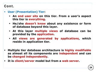 Cont.
 User (Presentation) Tier:
 An end user sits on this tier. From a user’s aspect
this tier is everything.
 He/she doesn't know about any existence or form
of database beyond this layer.
 At this layer multiple views of database can be
provided by the application.
 All views are generated by applications, which
reside in application tier.
 Multiple tier database architecture is highly modifiable
as almost all its components are independent and can
be changed independently.
 It is client/server model but from a web server.
24
C O M P I L E D B Y : G / S L A S S I E E .
 