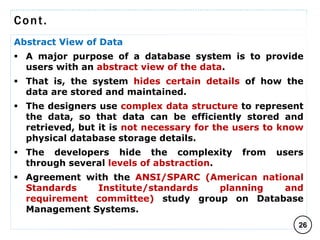 Cont.
Abstract View of Data
 A major purpose of a database system is to provide
users with an abstract view of the data.
 That is, the system hides certain details of how the
data are stored and maintained.
 The designers use complex data structure to represent
the data, so that data can be efficiently stored and
retrieved, but it is not necessary for the users to know
physical database storage details.
 The developers hide the complexity from users
through several levels of abstraction.
 Agreement with the ANSI/SPARC (American national
Standards Institute/standards planning and
requirement committee) study group on Database
Management Systems.
26
C O M P I L E D B Y : G / S L A S S I E E .
 