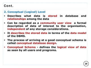 Cont.
2. Conceptual (Logical) Level
 Describes what data is stored in database and
relationships among the data
 Can be regarded as a community user view a formal
description of data of interest to the organisation,
independent of any storage considerations.
 It describes the stored data in terms of the data model
of the DBMS.
 The process of arriving at a good conceptual schema is
called conceptual database design.
 Conceptual Schema - defines the logical view of data
as seen by all users and programs.
29
C O M P I L E D B Y : G / S L A S S I E E .
 