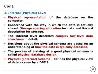 Cont.
3. Internal (Physical) Level
 Physical representation of the database on the
computer.
 Concerned with the way in which the data is actually
stored; Storage spacing allocation for data and Record
description for storage.
 The Internal level describes complex low-level data
structures in detail.
 Decisions about the physical schema are based on an
understanding of how the data is typically accessed.
 The process of arriving at a good physical schema is
called physical database design.
 Physical (Internal) Schema - defines the physical view
of data as seen by a DBMS.
30
C O M P I L E D B Y : G / S L A S S I E E .
 