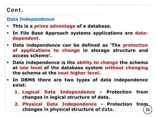 Cont.
Data Independence
 This is a prime advantage of a database.
 In File Base Approach systems applications are data-
dependent.
 Data independence can be defined as ‘The protection
of applications to change in storage structure and
access scheme’.
 Data independence is the ability to change the schema
at one level of the database system without changing
the schema at the next higher level.
 In DBMS there are two types of data independence
exist:
1. Logical Data Independence - Protection from
changes in logical structure of data.
2. Physical Data Independence - Protection from
changes in physical structure of data. 33
C O M P I L E D B Y : G / S L A S S I E E .
 