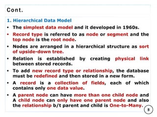 Cont.
1. Hierarchical Data Model
 The simplest data model and it developed in 1960s.
 Record type is referred to as node or segment and the
top node is the root node.
 Nodes are arranged in a hierarchical structure as sort
of upside-down tree.
 Relation is established by creating physical link
between stored records.
 To add new record type or relationship, the database
must be redefined and then stored in a new form.
 A record is a collection of fields, each of which
contains only one data value.
 A parent node can have more than one child node and
A child node can only have one parent node and also
the relationship b/t parent and child is One-to-Many.
8
C O M P I L E D B Y : G / S L A S S I E E .
 