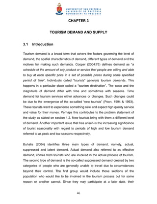 46
CHAPTER 3
TOURISM DEMAND AND SUPPLY
3.1 Introduction
Tourism demand is a broad term that covers the factors governing the level of
demand, the spatial characteristics of demand, different types of demand and the
motives for making such demands. Cooper (2004:76) defines demand as “a
schedule of the amount of any product or service that people are willing and able
to buy at each specific price in a set of possible prices during some specified
period of time”. Individuals called “tourists” generate tourism demands. This
happens in a particular place called a "tourism destination". The scale and the
magnitude of demand differ with time and sometimes with seasons. Time
demand for tourism services either advances or changes. Such changes could
be due to the emergence of the so-called “new tourists” (Poon, 1994 & 1993).
These tourists want to experience something new and expect high quality service
and value for their money. Perhaps this contributes to the problem statement of
the study as stated on section 1.3. New tourists bring with them a different level
of demand. Another important issue that has arisen is the increasing significance
of tourist seasonality with regard to periods of high and low tourism demand
referred to as peak and low seasons respectively.
Buhalis (2004) identifies three main types of demand, namely, actual,
suppressed and latent demand. Actual demand also referred to as effective
demand, comes from tourists who are involved in the actual process of tourism.
The second type of demand is the so-called suppressed demand created by two
categories of people who are generally unable to travel due to circumstances
beyond their control. The first group would include those sections of the
population who would like to be involved in the tourism process but for some
reason or another cannot. Since they may participate at a later date, their
 