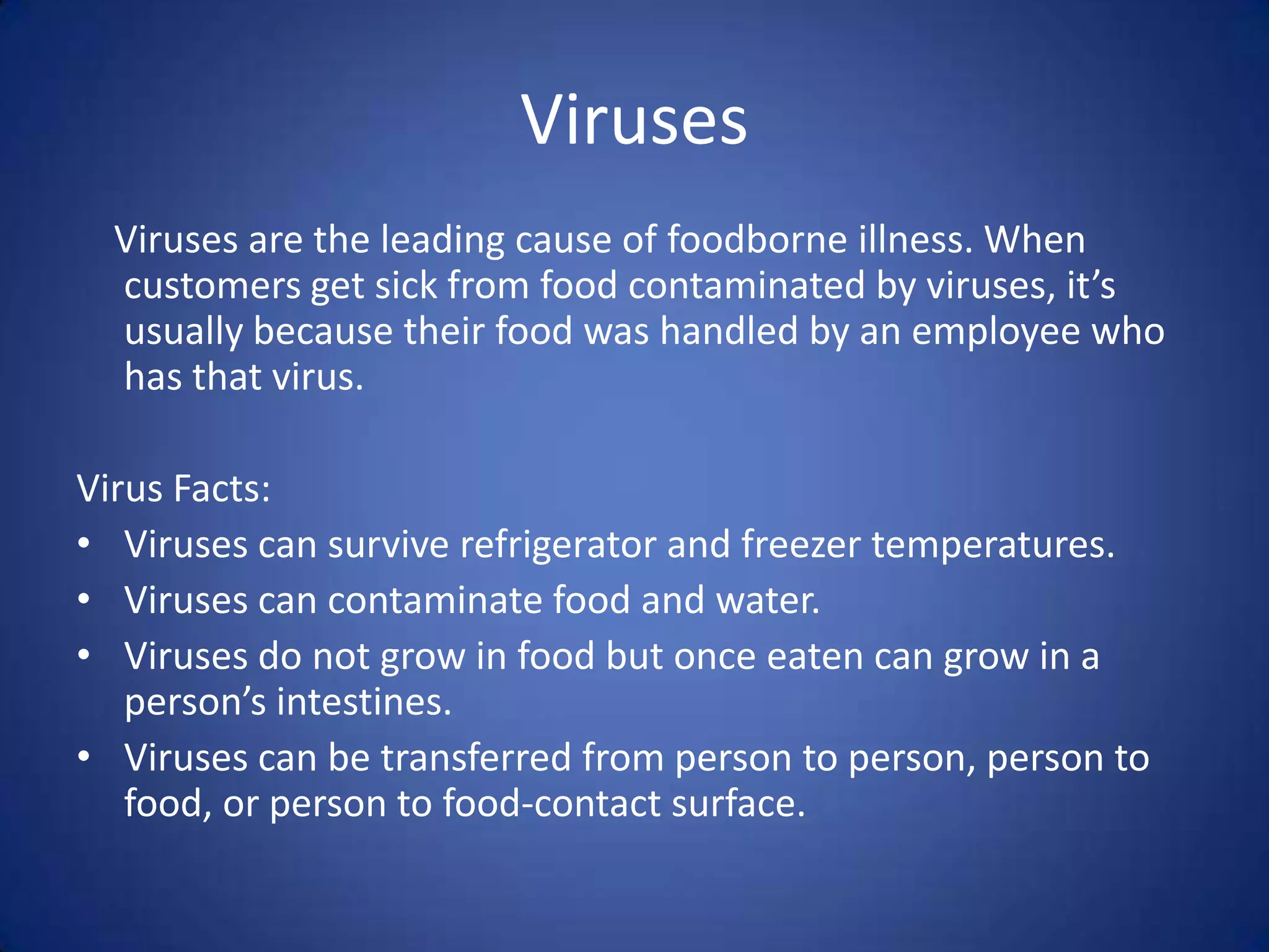 Viruses
  Viruses are the leading cause of foodborne illness. When
  customers get sick from food contaminated by viruses, it’s
  usually because their food was handled by an employee who
  has that virus.

Virus Facts:
• Viruses can survive refrigerator and freezer temperatures.
• Viruses can contaminate food and water.
• Viruses do not grow in food but once eaten can grow in a
   person’s intestines.
• Viruses can be transferred from person to person, person to
   food, or person to food-contact surface.
 