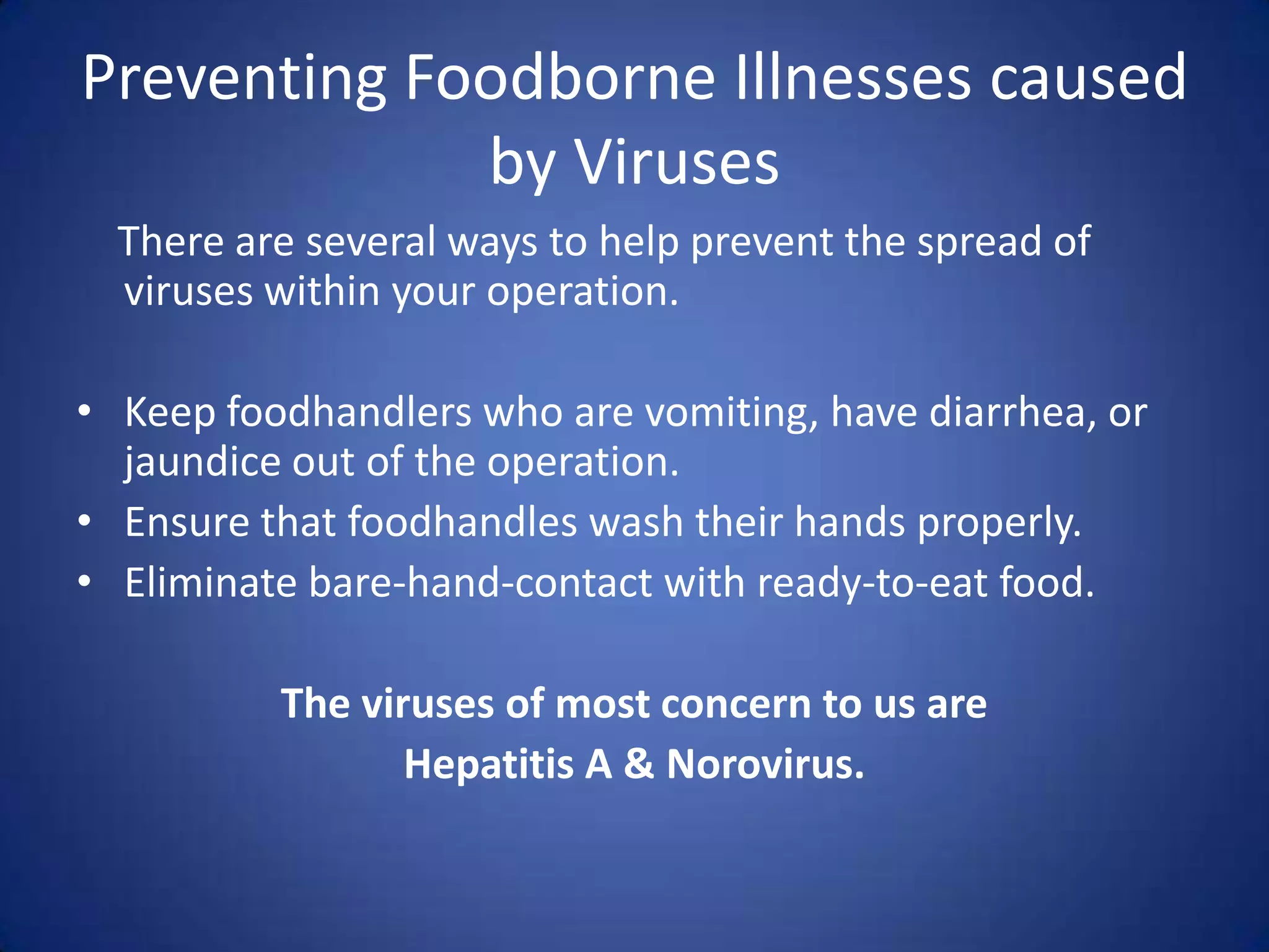 Preventing Foodborne Illnesses caused
             by Viruses
  There are several ways to help prevent the spread of
  viruses within your operation.

• Keep foodhandlers who are vomiting, have diarrhea, or
  jaundice out of the operation.
• Ensure that foodhandles wash their hands properly.
• Eliminate bare-hand-contact with ready-to-eat food.

          The viruses of most concern to us are
                 Hepatitis A & Norovirus.
 