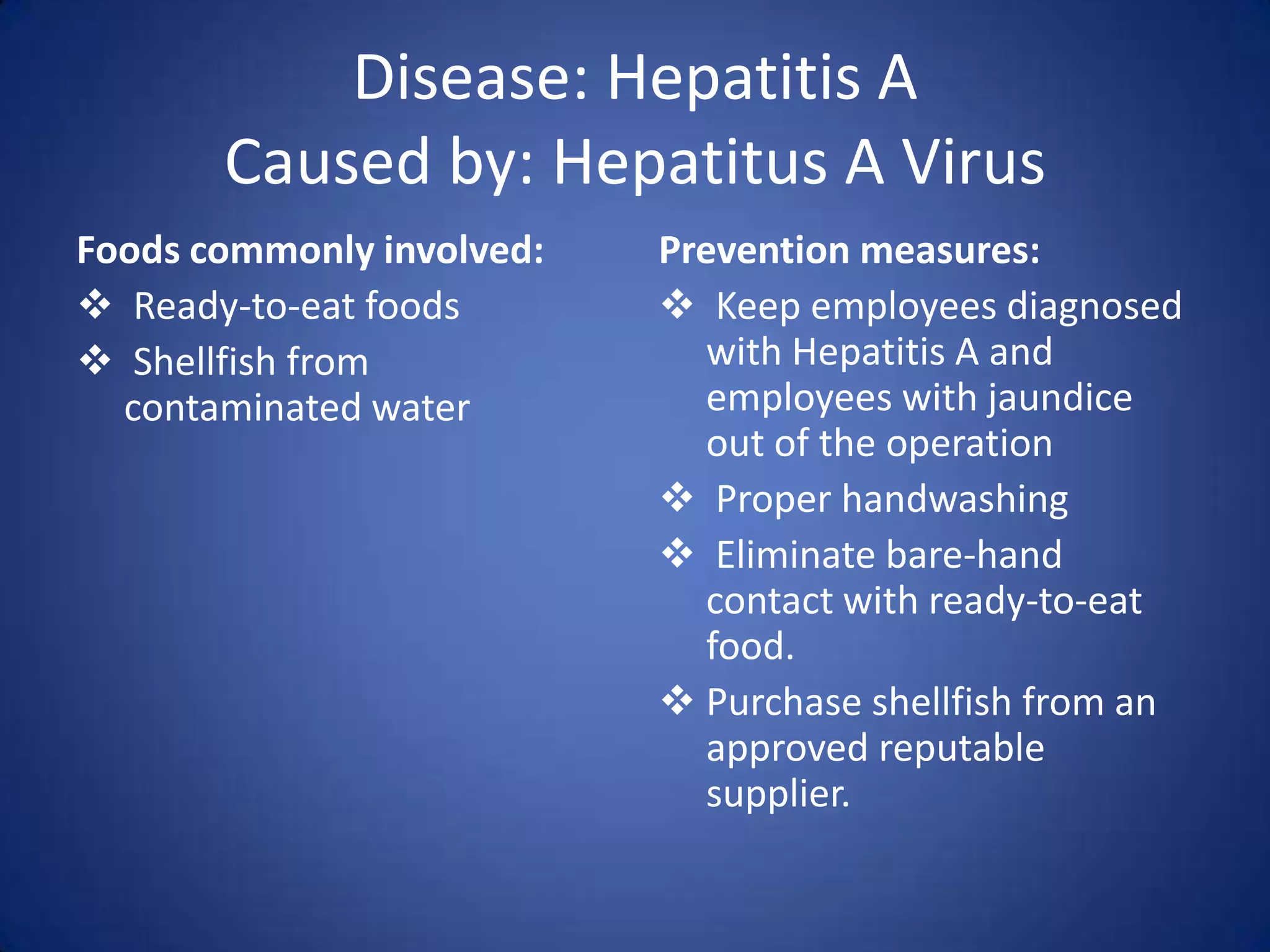 Disease: Hepatitis A
       Caused by: Hepatitus A Virus
Foods commonly involved:   Prevention measures:
 Ready-to-eat foods        Keep employees diagnosed
 Shellfish from              with Hepatitis A and
  contaminated water          employees with jaundice
                              out of the operation
                            Proper handwashing
                            Eliminate bare-hand
                              contact with ready-to-eat
                              food.
                            Purchase shellfish from an
                              approved reputable
                              supplier.
 
