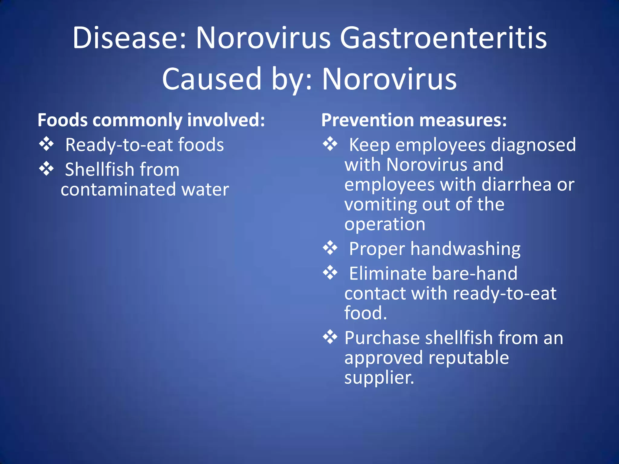 Disease: Norovirus Gastroenteritis
         Caused by: Norovirus
Foods commonly involved:   Prevention measures:
 Ready-to-eat foods        Keep employees diagnosed
 Shellfish from              with Norovirus and
  contaminated water          employees with diarrhea or
                              vomiting out of the
                              operation
                            Proper handwashing
                            Eliminate bare-hand
                              contact with ready-to-eat
                              food.
                            Purchase shellfish from an
                              approved reputable
                              supplier.
 