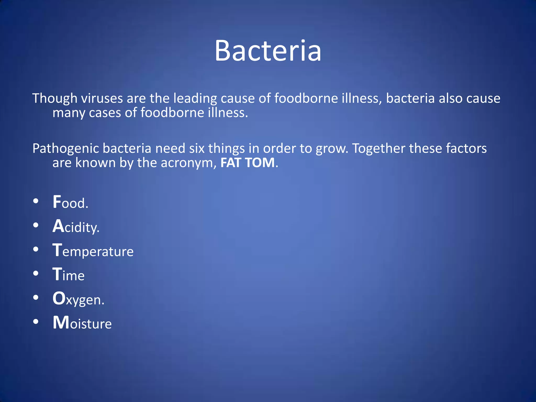Bacteria
Though viruses are the leading cause of foodborne illness, bacteria also cause
   many cases of foodborne illness.

Pathogenic bacteria need six things in order to grow. Together these factors
   are known by the acronym, FAT TOM.

•   Food.
•   Acidity.
•   Temperature
•   Time
•   Oxygen.
•   Moisture
 