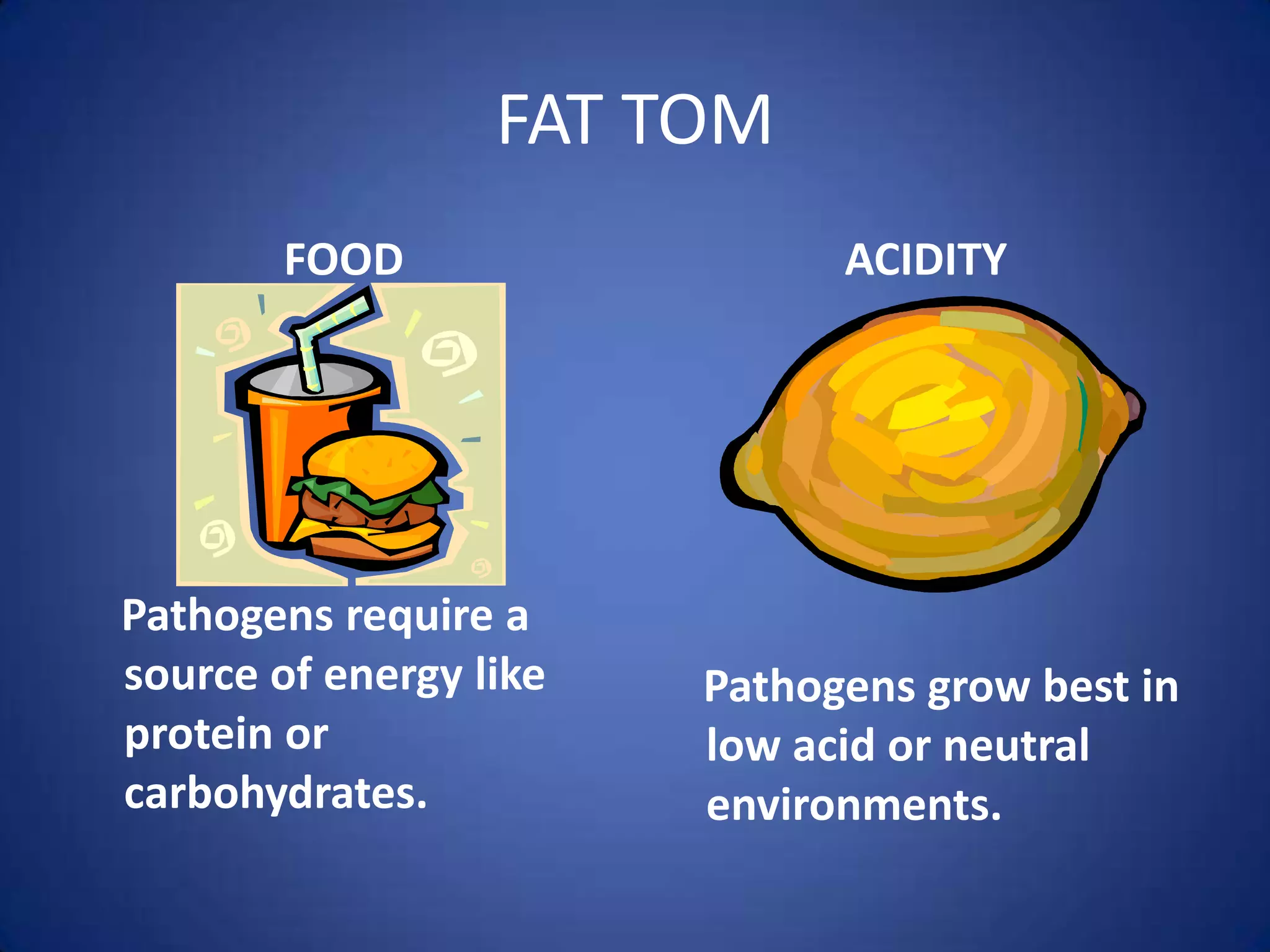 FAT TOM
        FOOD                  ACIDITY




Pathogens require a
source of energy like   Pathogens grow best in
protein or              low acid or neutral
carbohydrates.          environments.
 