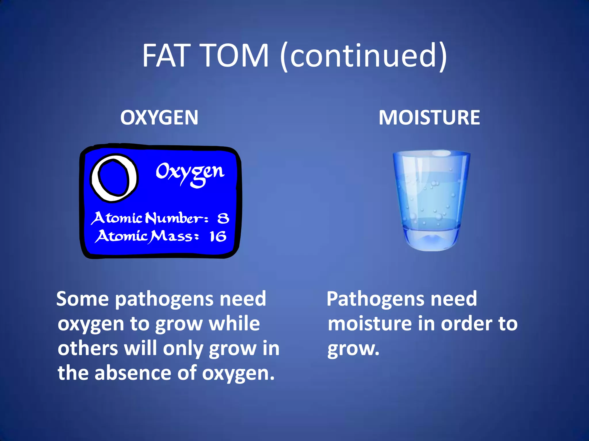 FAT TOM (continued)
      OXYGEN                    MOISTURE




Some pathogens need        Pathogens need
oxygen to grow while       moisture in order to
others will only grow in   grow.
the absence of oxygen.
 