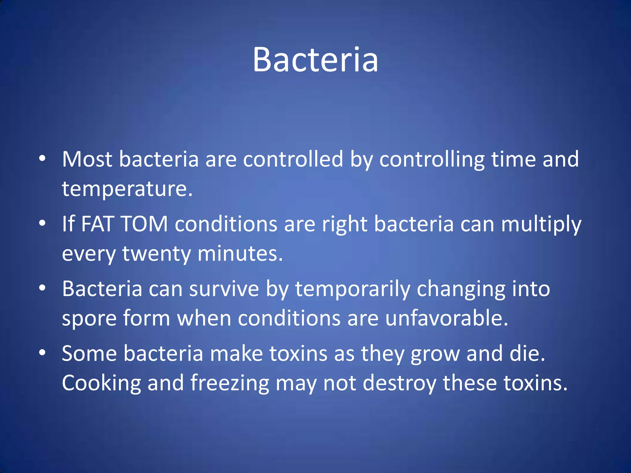 Bacteria

• Most bacteria are controlled by controlling time and
  temperature.
• If FAT TOM conditions are right bacteria can multiply
  every twenty minutes.
• Bacteria can survive by temporarily changing into
  spore form when conditions are unfavorable.
• Some bacteria make toxins as they grow and die.
  Cooking and freezing may not destroy these toxins.
 