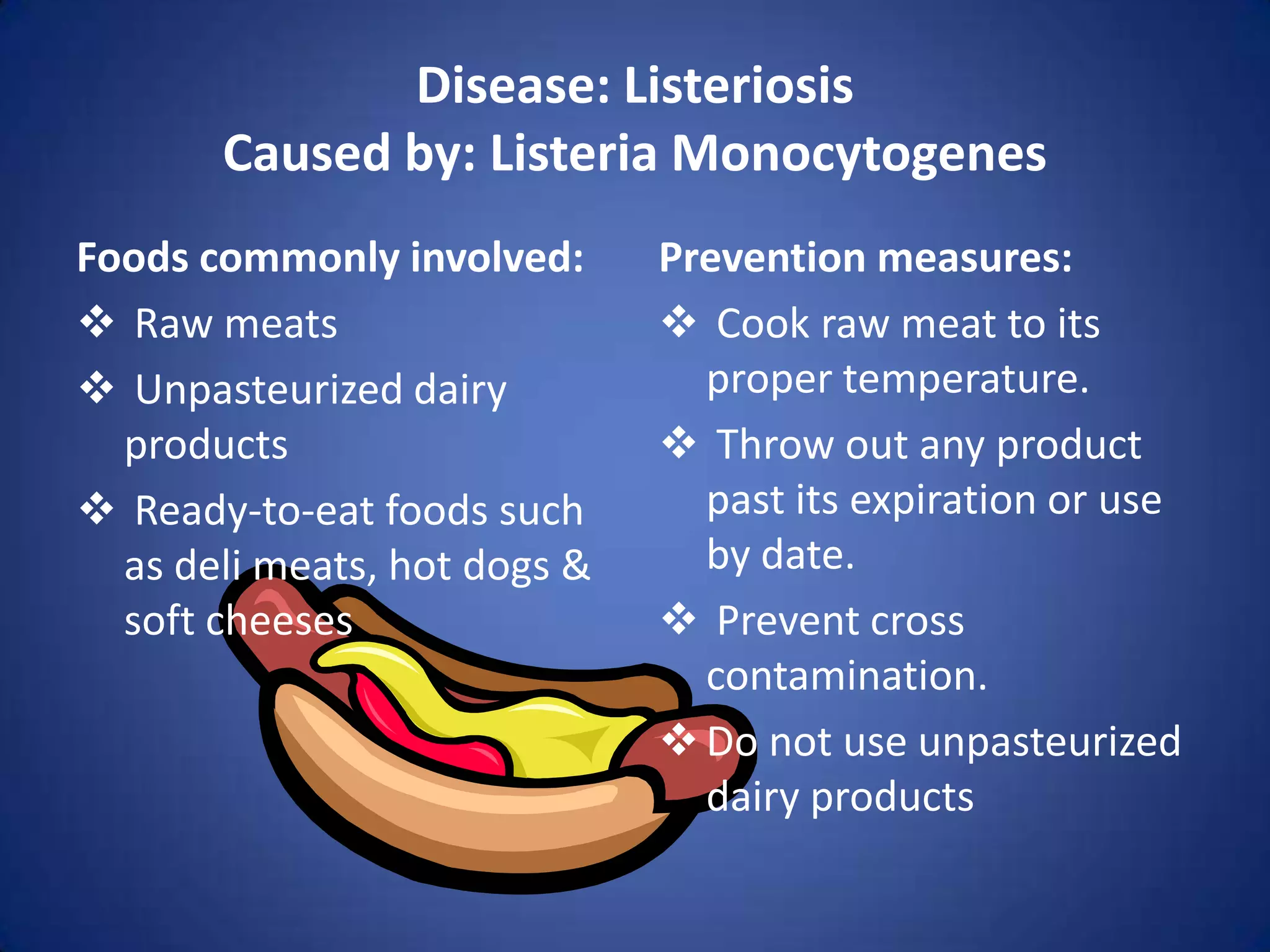 Disease: Listeriosis
       Caused by: Listeria Monocytogenes
Foods commonly involved:      Prevention measures:
 Raw meats                    Cook raw meat to its
 Unpasteurized dairy           proper temperature.
  products                     Throw out any product
 Ready-to-eat foods such       past its expiration or use
  as deli meats, hot dogs &     by date.
  soft cheeses                 Prevent cross
                                contamination.
                               Do not use unpasteurized
                                dairy products
 