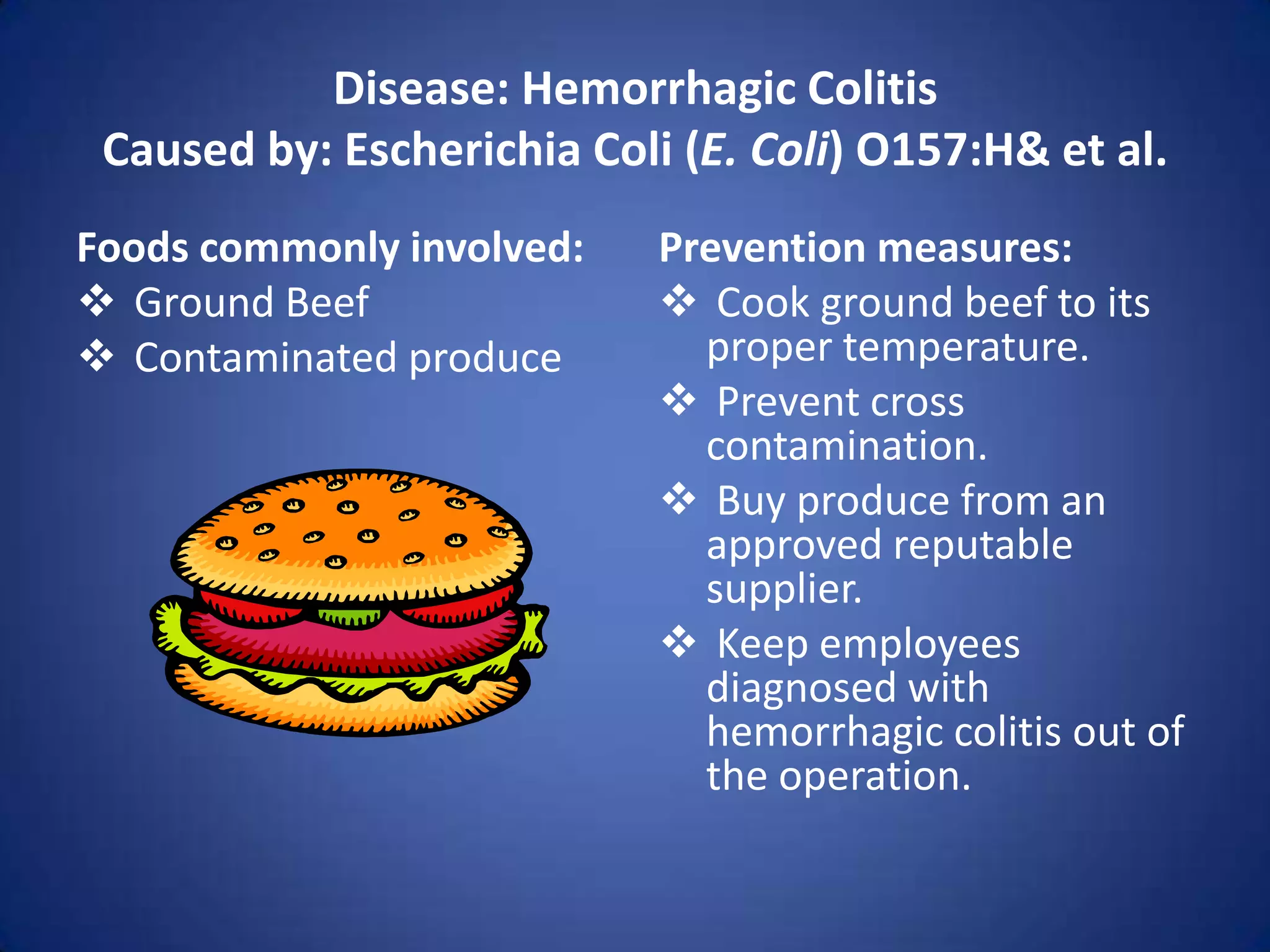 Disease: Hemorrhagic Colitis
 Caused by: Escherichia Coli (E. Coli) O157:H& et al.
Foods commonly involved:    Prevention measures:
 Ground Beef                Cook ground beef to its
 Contaminated produce        proper temperature.
                             Prevent cross
                              contamination.
                             Buy produce from an
                              approved reputable
                              supplier.
                             Keep employees
                              diagnosed with
                              hemorrhagic colitis out of
                              the operation.
 