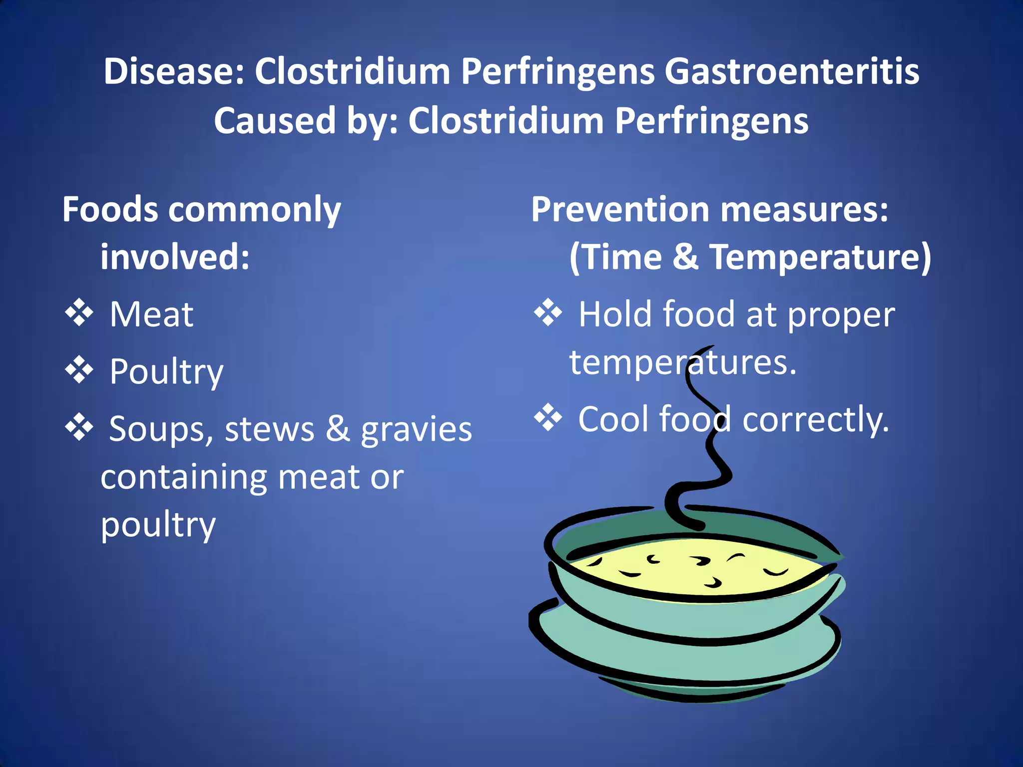 Disease: Clostridium Perfringens Gastroenteritis
        Caused by: Clostridium Perfringens

Foods commonly             Prevention measures:
  involved:                  (Time & Temperature)
 Meat                      Hold food at proper
 Poultry                    temperatures.
 Soups, stews & gravies    Cool food correctly.
  containing meat or
  poultry
 