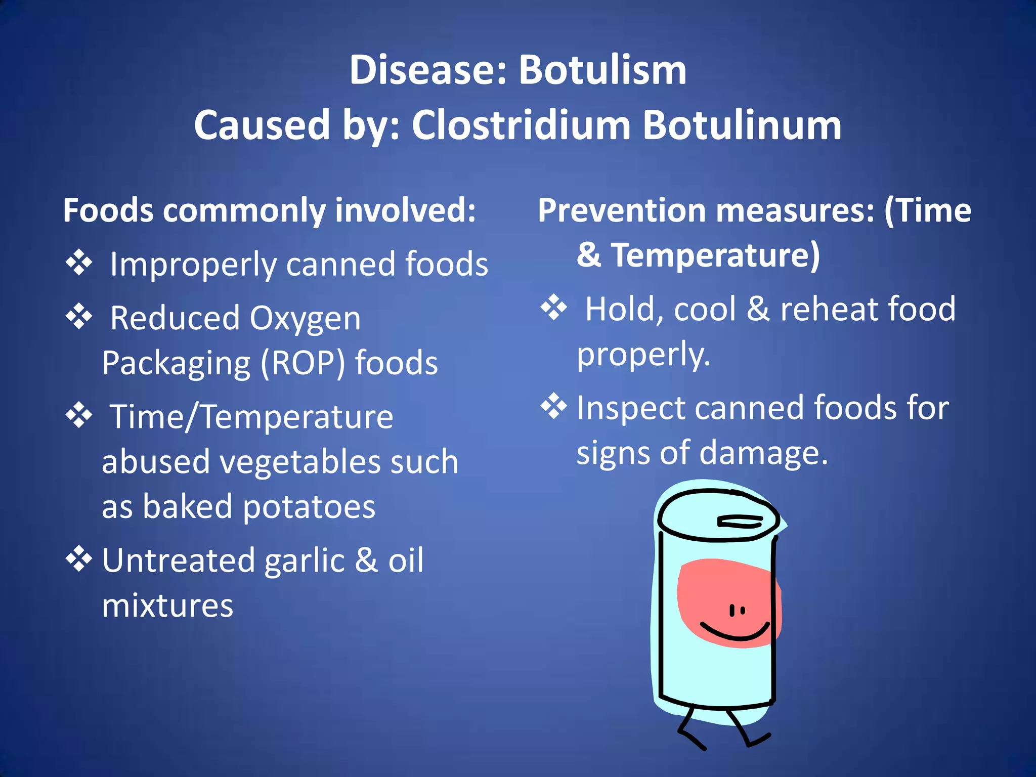 Disease: Botulism
       Caused by: Clostridium Botulinum
Foods commonly involved:    Prevention measures: (Time
 Improperly canned foods     & Temperature)
 Reduced Oxygen             Hold, cool & reheat food
  Packaging (ROP) foods       properly.
 Time/Temperature           Inspect canned foods for
  abused vegetables such      signs of damage.
  as baked potatoes
 Untreated garlic & oil
  mixtures
 