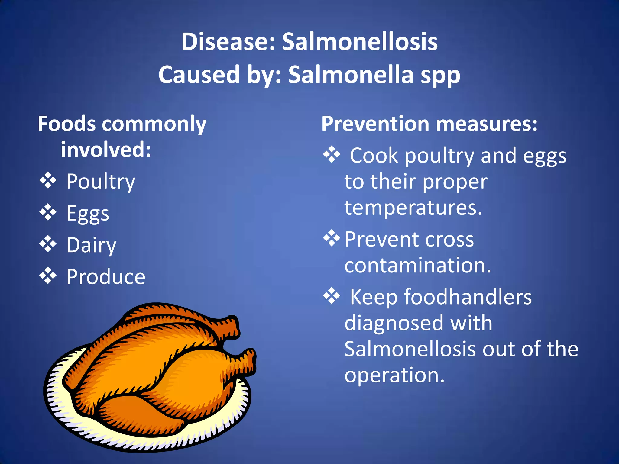 Disease: Salmonellosis
         Caused by: Salmonella spp
Foods commonly        Prevention measures:
  involved:            Cook poultry and eggs
 Poultry               to their proper
 Eggs                  temperatures.
 Dairy               Prevent cross
 Produce               contamination.
                       Keep foodhandlers
                        diagnosed with
                        Salmonellosis out of the
                        operation.
 
