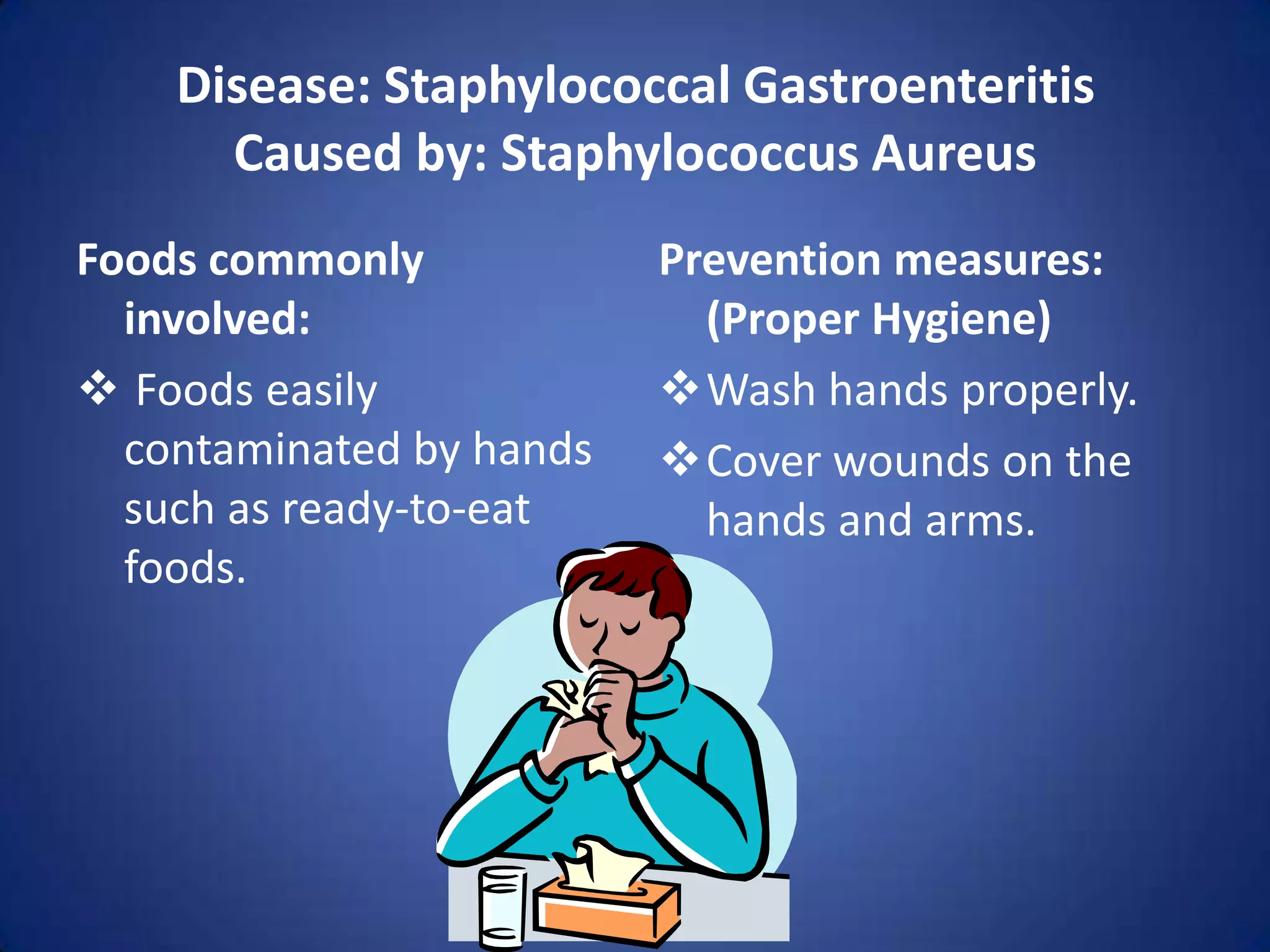 Disease: Staphylococcal Gastroenteritis
      Caused by: Staphylococcus Aureus
Foods commonly            Prevention measures:
  involved:                 (Proper Hygiene)
 Foods easily            Wash hands properly.
  contaminated by hands   Cover wounds on the
  such as ready-to-eat      hands and arms.
  foods.
 