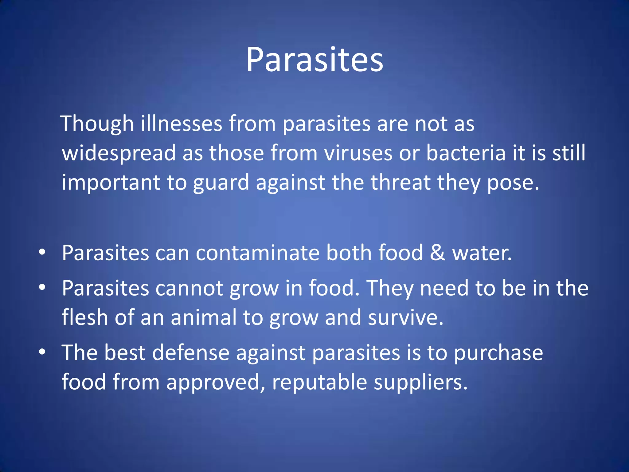 Parasites
  Though illnesses from parasites are not as
  widespread as those from viruses or bacteria it is still
  important to guard against the threat they pose.

• Parasites can contaminate both food & water.
• Parasites cannot grow in food. They need to be in the
  flesh of an animal to grow and survive.
• The best defense against parasites is to purchase
  food from approved, reputable suppliers.
 