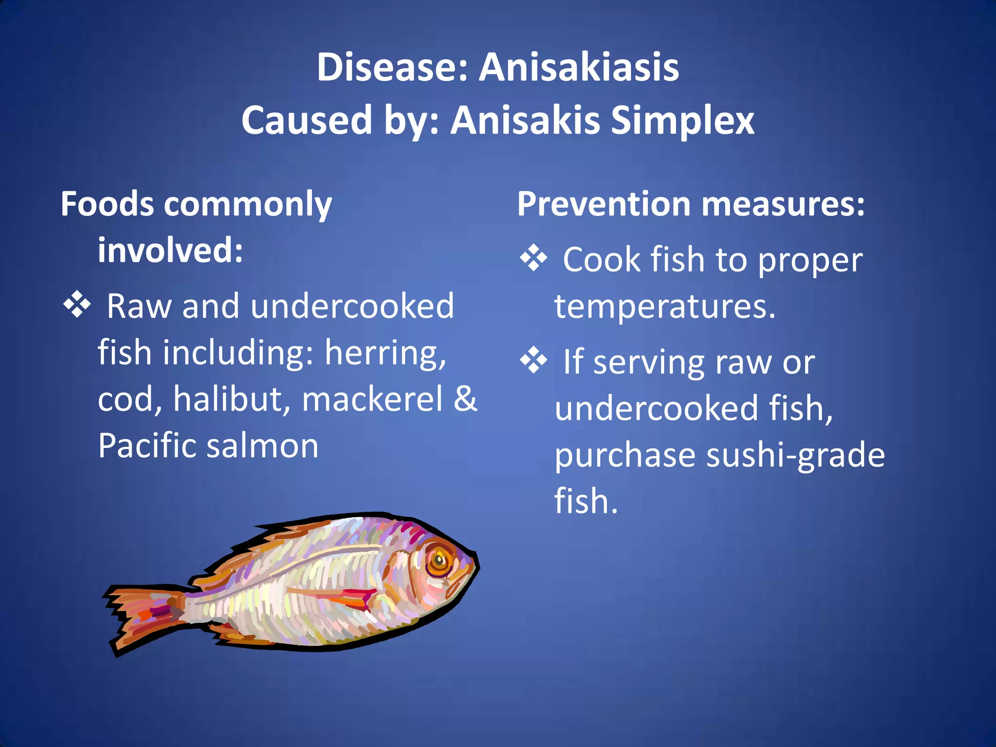 Disease: Anisakiasis
          Caused by: Anisakis Simplex
Foods commonly             Prevention measures:
  involved:                 Cook fish to proper
 Raw and undercooked        temperatures.
  fish including: herring,  If serving raw or
  cod, halibut, mackerel &   undercooked fish,
  Pacific salmon             purchase sushi-grade
                             fish.
 