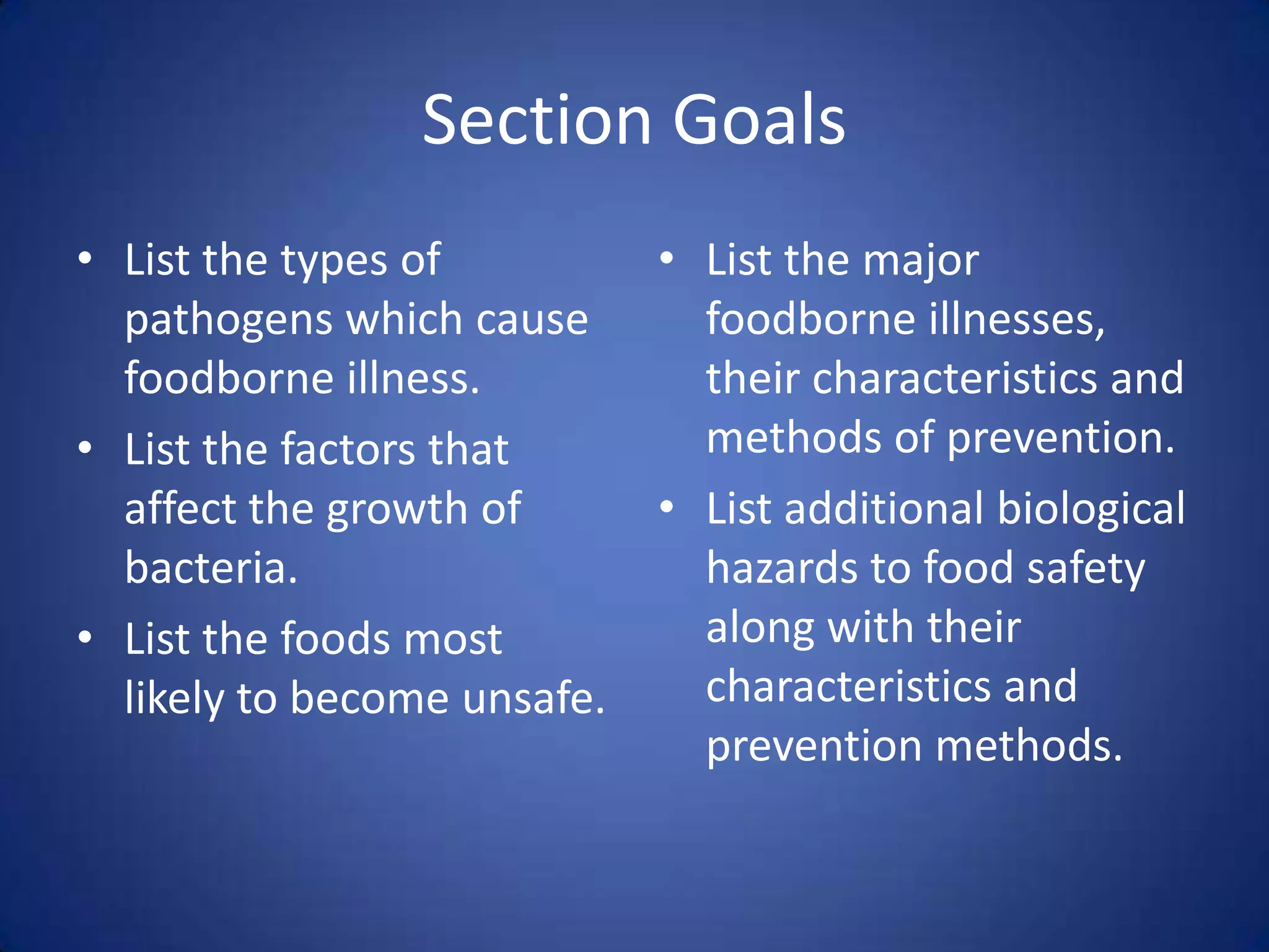 Section Goals
• List the types of          • List the major
  pathogens which cause        foodborne illnesses,
  foodborne illness.           their characteristics and
• List the factors that        methods of prevention.
  affect the growth of       • List additional biological
  bacteria.                    hazards to food safety
• List the foods most          along with their
  likely to become unsafe.     characteristics and
                               prevention methods.
 