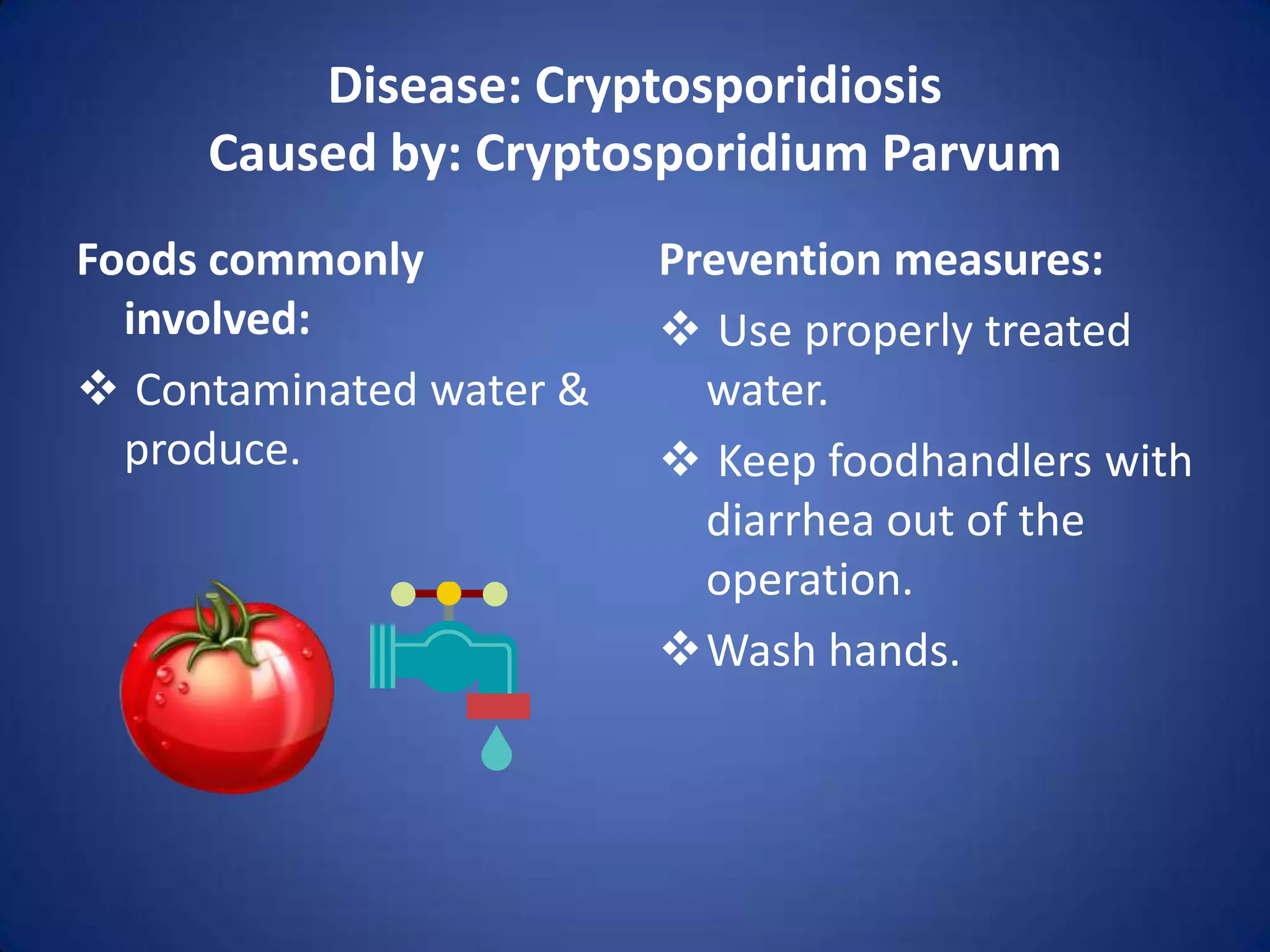 Disease: Cryptosporidiosis
     Caused by: Cryptosporidium Parvum
Foods commonly           Prevention measures:
  involved:               Use properly treated
 Contaminated water &     water.
  produce.                Keep foodhandlers with
                           diarrhea out of the
                           operation.
                         Wash hands.
 