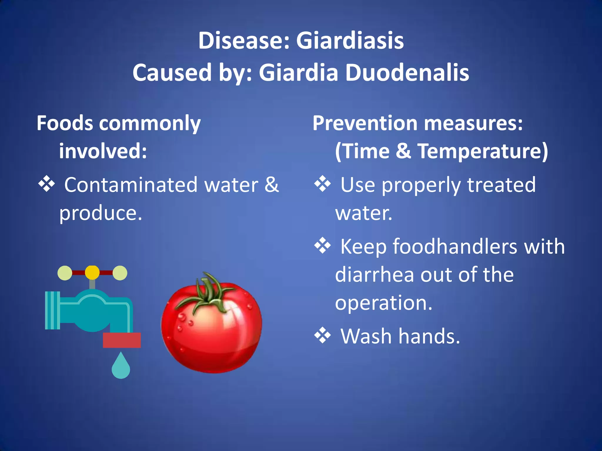 Disease: Giardiasis
        Caused by: Giardia Duodenalis
Foods commonly           Prevention measures:
  involved:                (Time & Temperature)
 Contaminated water &    Use properly treated
  produce.                 water.
                          Keep foodhandlers with
                           diarrhea out of the
                           operation.
                          Wash hands.
 