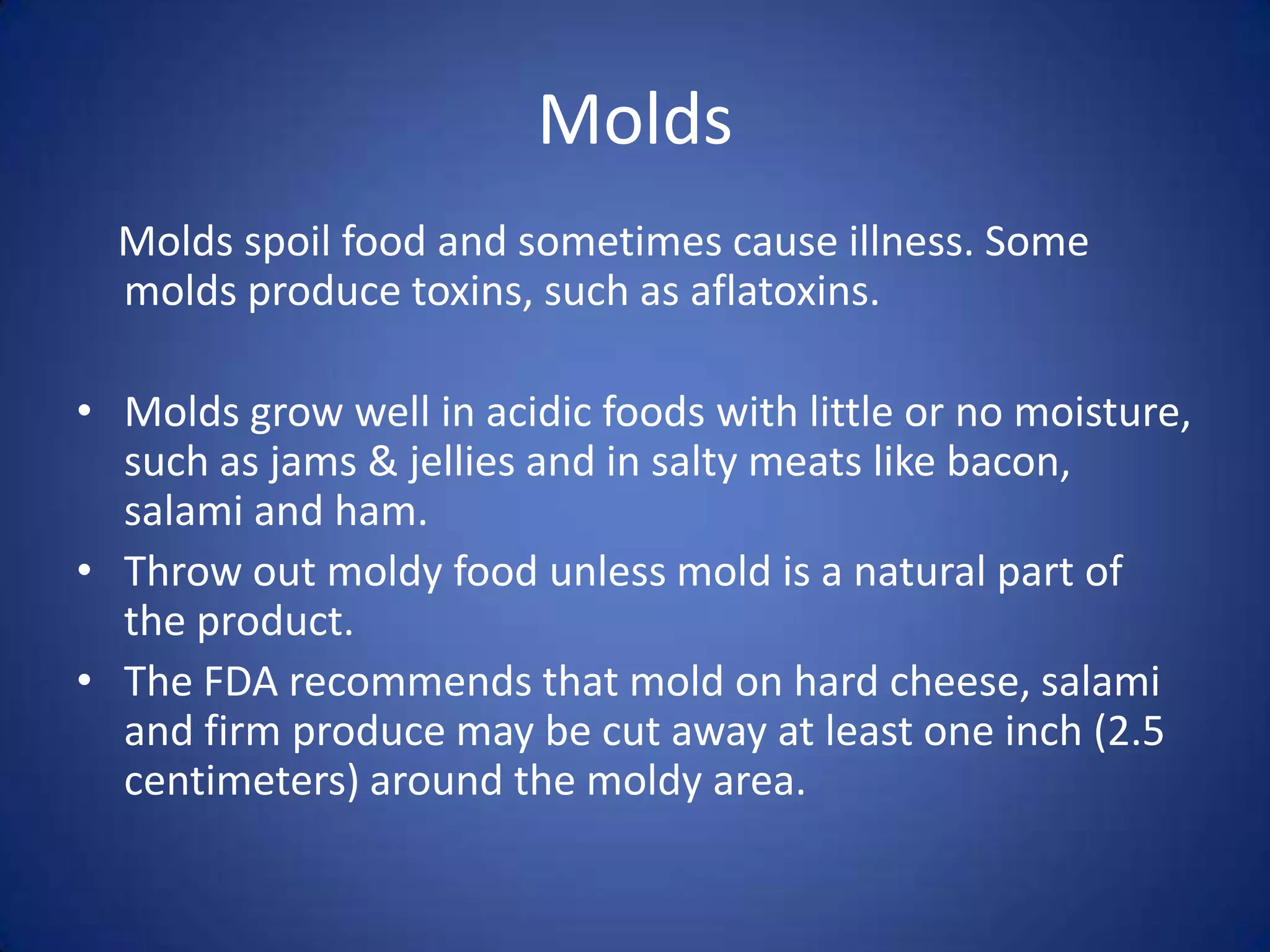 Molds
  Molds spoil food and sometimes cause illness. Some
  molds produce toxins, such as aflatoxins.

• Molds grow well in acidic foods with little or no moisture,
  such as jams & jellies and in salty meats like bacon,
  salami and ham.
• Throw out moldy food unless mold is a natural part of
  the product.
• The FDA recommends that mold on hard cheese, salami
  and firm produce may be cut away at least one inch (2.5
  centimeters) around the moldy area.
 